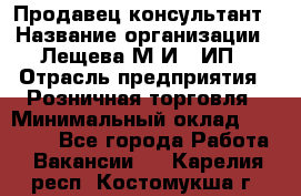 Продавец-консультант › Название организации ­ Лещева М.И., ИП › Отрасль предприятия ­ Розничная торговля › Минимальный оклад ­ 15 000 - Все города Работа » Вакансии   . Карелия респ.,Костомукша г.